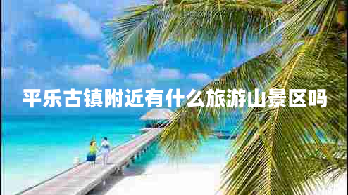 平樂古鎮(zhèn)附近有什么旅游山景區(qū)嗎