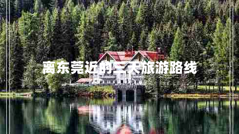 離東莞近的三天旅游路線