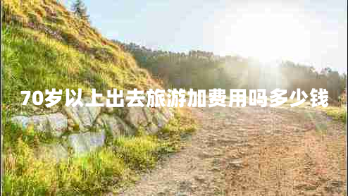 70歲以上出去旅游加費(fèi)用嗎多少錢