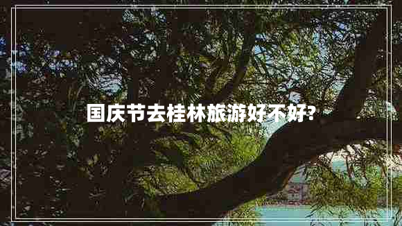國慶節(jié)去桂林旅游好不好?