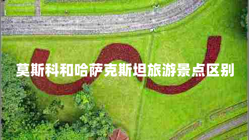 莫斯科和哈薩克斯坦旅游景點區(qū)別