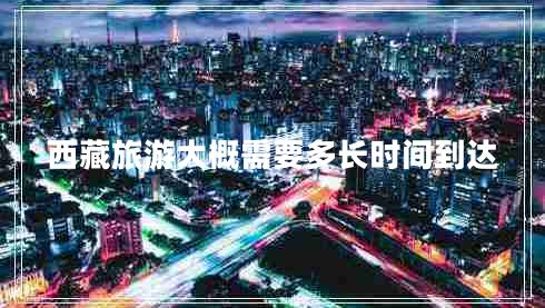 西藏旅游大概需要多長時間到達
