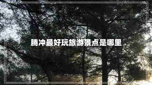 騰沖最好玩旅游景點是哪里