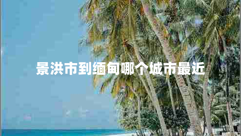 景洪市到緬甸哪個城市最近